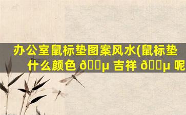 办公室鼠标垫图案风水(鼠标垫什么颜色 🐵 吉祥 🐵 呢)